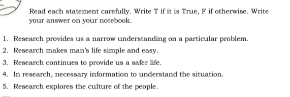 Read each statement carefully. Write T if it is True, F if otherwise. Write 
your answer on your notebook. 
1. Research provides us a narrow understanding on a particular problem. 
2. Research makes man's life simple and easy. 
3. Research continues to provide us a safer life. 
4. In research, necessary information to understand the situation. 
5. Research explores the culture of the people.