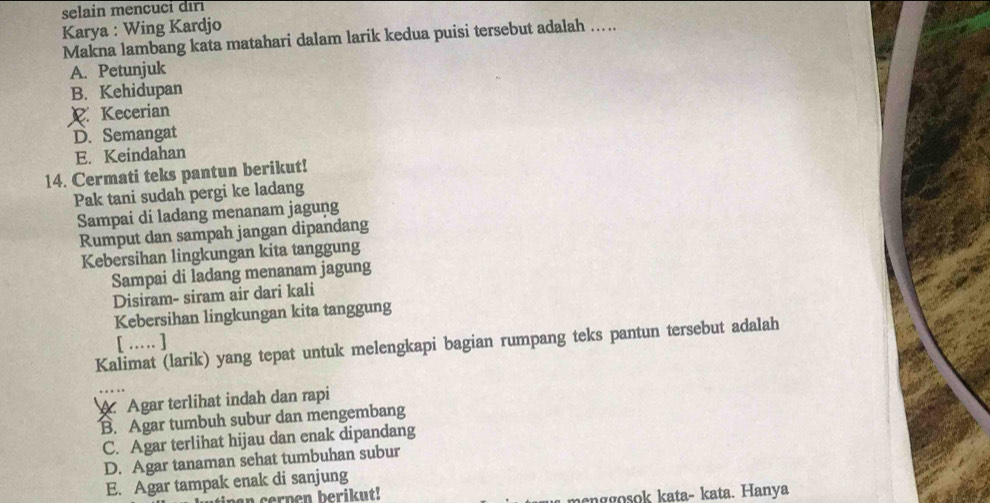 selain mencuci dırı
Karya : Wing Kardjo
Makna lambang kata matahari dalam larik kedua puisi tersebut adalah …..
A. Petunjuk
B. Kehidupan
R. Kecerian
D. Semangat
E. Keindahan
14. Cermati teks pantun berikut!
Pak tani sudah pergi ke ladang
Sampai di ladang menanam jagung
Rumput dan sampah jangan dipandang
Kebersihan lingkungan kita tanggung
Sampai di ladang menanam jagung
Disiram- siram air dari kali
Kebersihan lingkungan kita tanggung
[ … ]
Kalimat (larik) yang tepat untuk melengkapi bagian rumpang teks pantun tersebut adalah
A Agar terlihat indah dan rapi
B. Agar tumbuh subur dan mengembang
C. Agar terlihat hijau dan enak dipandang
D. Agar tanaman sehat tumbuhan subur
E. Agar tampak enak di sanjung
an cerpen berikut!
menggosok kata- kata. Hanya