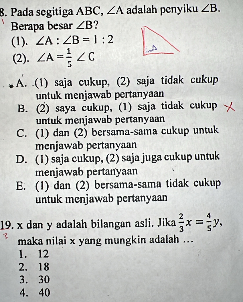 Pada segitiga ABC, ∠ A adalah penyiku ∠ B. 
Berapa besar ∠ B ?
(1). ∠ A:∠ B=1:2
(2). ∠ A= 1/5 ∠ C
A. .(1) saja cukup, (2) saja tidak cukup
untuk menjawab pertanyaan
B. (2) saya cukup, (1) saja tidak cukup
untuk menjawab pertanyaan
C. (1) dan (2) bersama-sama cukup untuk
menjawab pertanyaan
D. (1) saja cukup, (2) saja juga cukup untuk
menjawab pertanyaan
E. (1) dan (2) bersama-sama tidak cukup
untuk menjawab pertanyaan
19. x dan y adalah bilangan asli. Jika  2/3 x= 4/5 y, 
maka nilai x yang mungkin adalah ...
1. 12
2. 18
3. 30
4. 40