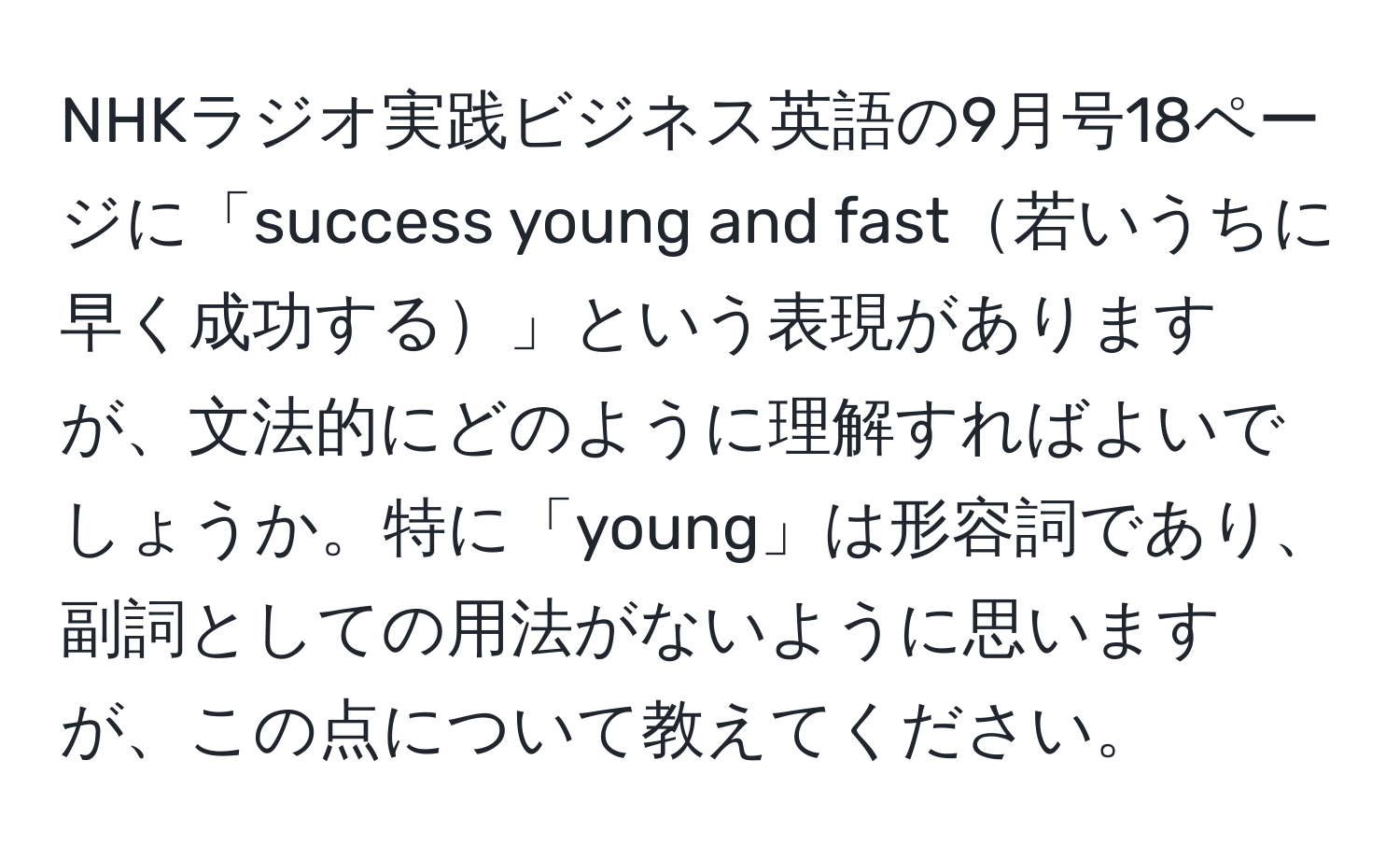 NHKラジオ実践ビジネス英語の9月号18ページに「success young and fast若いうちに早く成功する」という表現がありますが、文法的にどのように理解すればよいでしょうか。特に「young」は形容詞であり、副詞としての用法がないように思いますが、この点について教えてください。