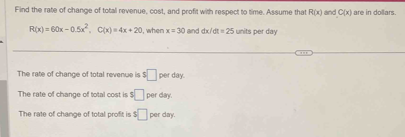 Find the rate of change of total revenue, cost, and profit with respect to time. Assume that R(x) and C(x) are in dollars.
R(x)=60x-0.5x^2, C(x)=4x+20 , when x=30 and dx/dt=25 units per day
The rate of change of total revenue is $□ per day. 
The rate of change of total cost is $□ per day. 
The rate of change of total profit is $□ per day.