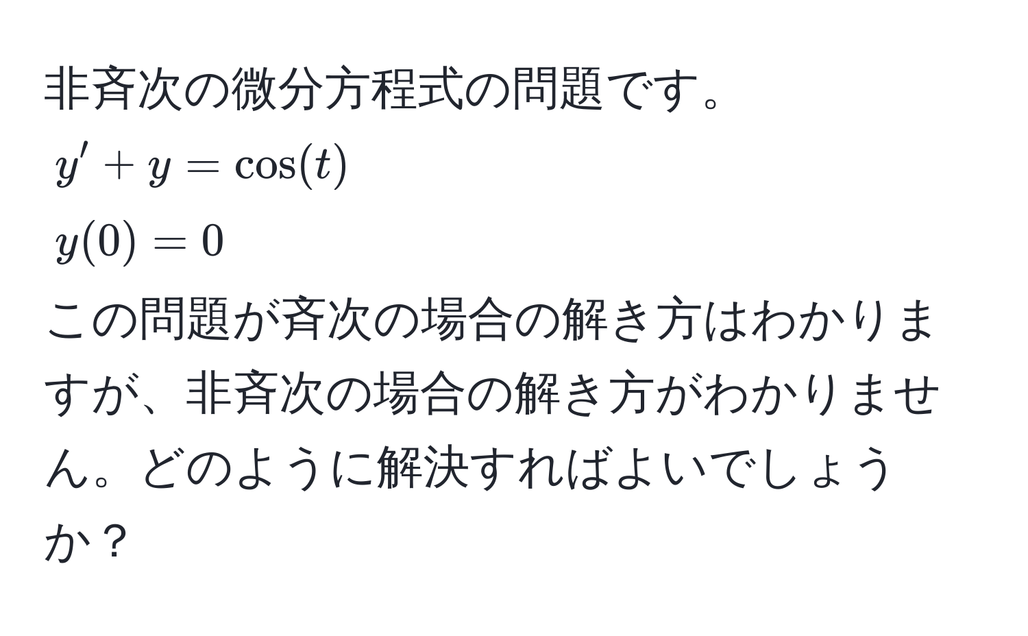 非斉次の微分方程式の問題です。  
$y' + y = cos(t)$  
$y(0) = 0$  
この問題が斉次の場合の解き方はわかりますが、非斉次の場合の解き方がわかりません。どのように解決すればよいでしょうか？