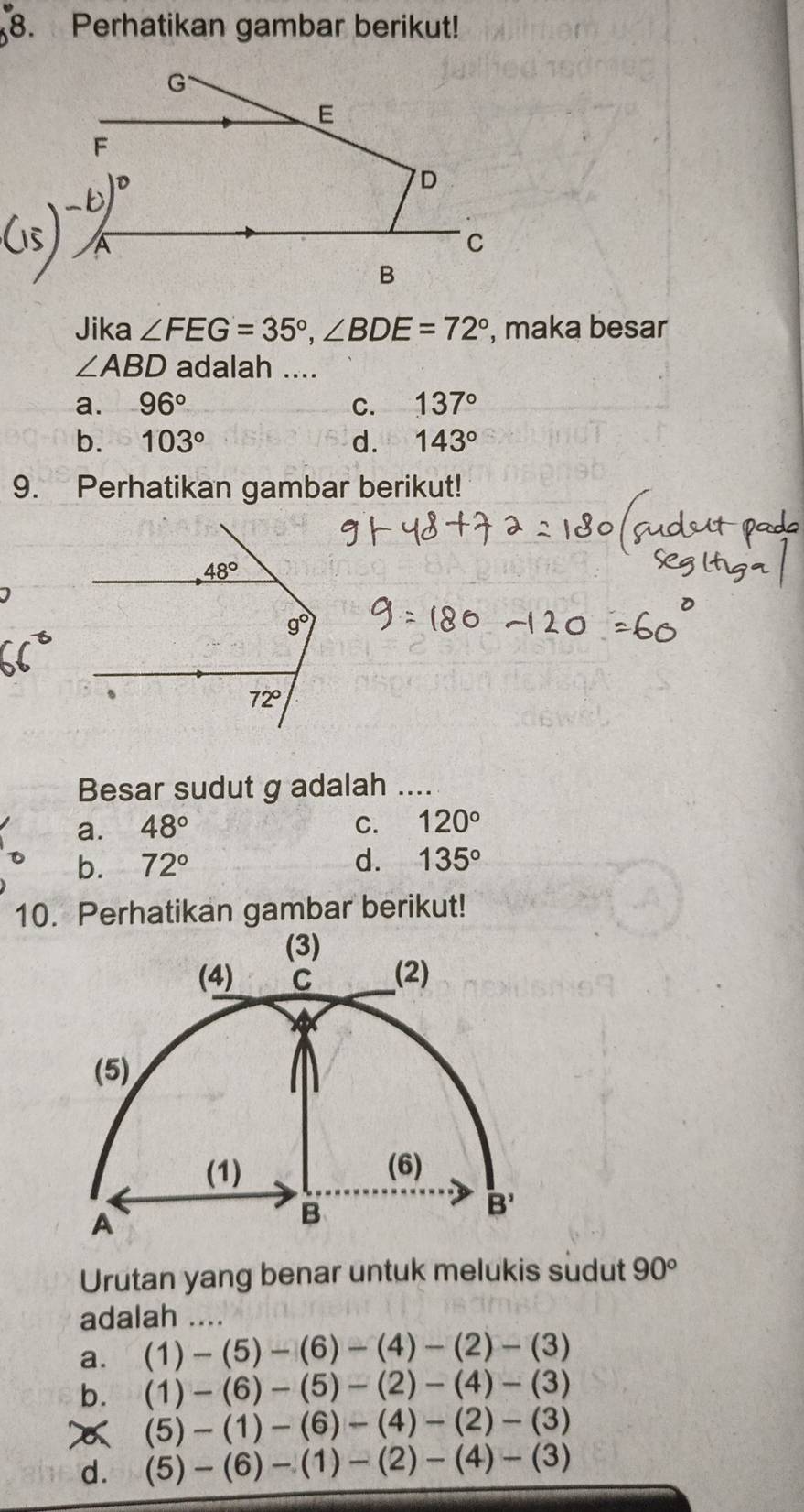 Perhatikan gambar berikut!
Jika ∠ FEG=35°,∠ BDE=72° , maka besar
∠ ABD adalah ....
a. 96° C. 137°
b. 103° d. 143°
9. Perhatikan gambar berikut!
Besar sudut g adalah ....
a. 48° C. 120°
b. 72° d. 135°
10. Perhatikan gambar berikut!
Urutan yang benar untuk melukis sudut 90°
adalah ..
a. (1)-(5)-(6)-(4)-(2)-(3)
b. (1)-(6)-(5)-(2)-(4)-(3)
x (5)-(1)-(6)-(4)-(2)-(3)
d. (5)-(6)-(1)-(2)-(4)-(3)