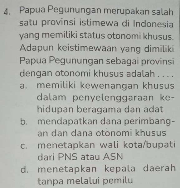 Papua Pegunungan merupakan salah
satu provinsi istimewa di Indonesia
yang memiliki status otonomi khusus.
Adapun keistimewaan yang dimiliki
Papua Pegunungan sebagai provinsi
dengan otonomi khusus adalah . . . .
a. memiliki kewenangan khusus
dalam penyelenggaraan ke-
hidupan beragama dan adat
b. mendapatkan dana perimbang-
an dan dana otonomi khusus
c. menetapkan wali kota/bupati
dari PNS atau ASN
d. menetapkan kepala daerah
tanpa melalui pemilu