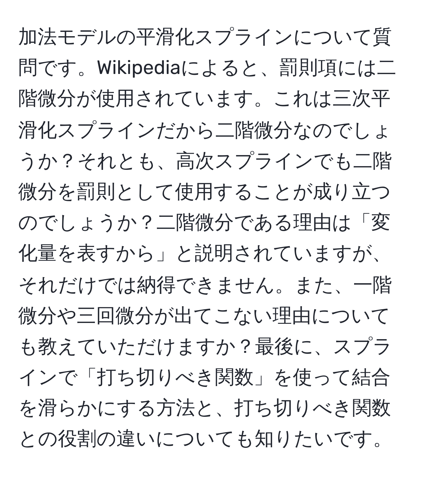 加法モデルの平滑化スプラインについて質問です。Wikipediaによると、罰則項には二階微分が使用されています。これは三次平滑化スプラインだから二階微分なのでしょうか？それとも、高次スプラインでも二階微分を罰則として使用することが成り立つのでしょうか？二階微分である理由は「変化量を表すから」と説明されていますが、それだけでは納得できません。また、一階微分や三回微分が出てこない理由についても教えていただけますか？最後に、スプラインで「打ち切りべき関数」を使って結合を滑らかにする方法と、打ち切りべき関数との役割の違いについても知りたいです。