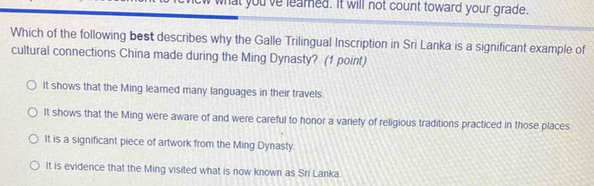 what you've learned. It will not count toward your grade.
Which of the following best describes why the Galle Trilingual Inscription in Sri Lanka is a significant example of
cultural connections China made during the Ming Dynasty? (1 point)
It shows that the Ming learned many languages in their travels.
It shows that the Ming were aware of and were careful to honor a variety of religious traditions practiced in those places.
It is a significant piece of artwork from the Ming Dynasty.
It is evidence that the Ming visited what is now known as Sri Lanka