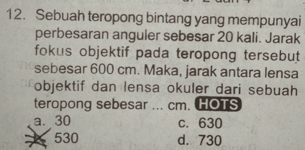 Sebuah teropong bintang yang mempunyai
perbesaran anguler sebesar 20 kali. Jarak
fokus objektif pada teropong tersebut 
sebesar 600 cm. Maka, jarak antara lensa
objektif dan lensa okuler dari sebuah
teropong sebesar ... cm. HOTS
a⩽ 30 c. 630
530 d. 730