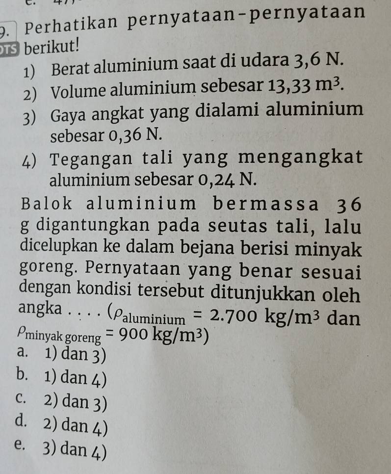 Perhatikan pernyataan-pernyataan
s berikut!
1) Berat aluminium saat di udara 3, 6 N.
2) Volume aluminium sebesar 13,33m^3. 
3) Gaya angkat yang dialami aluminium
sebesar 0,36 N.
4) Tegangan tali yang mengangkat
aluminium sebesar 0,24 N.
Balok aluminium bermassa 36
g digantungkan pada seutas tali, lalu
dicelupkan ke dalam bejana berisi minyak
goreng. Pernyataan yang benar sesuai
dengan kondisi tersebut ditunjukkan oleh
angka . . . . (rho _aluminium=2.700kg/m^3 dan
Pminyak goreng =900kg/m^3)
a. 1) dan 3)
b. 1) dan 4)
c. 2) dan 3)
d. 2) dan 4)
e. 3) dan 4)