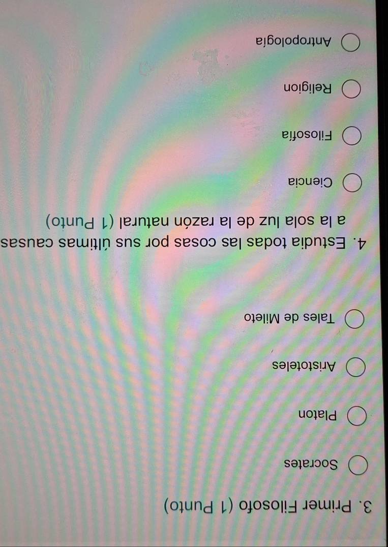 Primer Filosofo (1 Punto)
Socrates
Platon
Aristoteles
Tales de Mileto
4. Estudia todas las cosas por sus últimas causas
a la sola luz de la razón natural (1 Punto)
Ciencia
Filosofía
Religion
Antropología