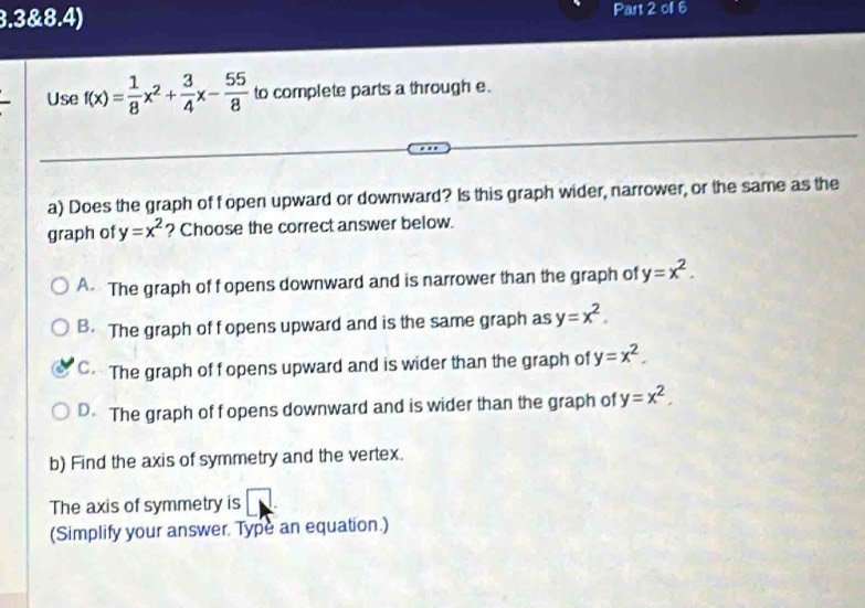 3.3&8.4) Part 2 oll 6
Use f(x)= 1/8 x^2+ 3/4 x- 55/8  to complete parts a through e.
a) Does the graph of fopen upward or downward? Is this graph wider, narrower, or the same as the
graph of y=x^2 ? Choose the correct answer below.
A The graph of f opens downward and is narrower than the graph of y=x^2.
B. The graph of fopens upward and is the same graph as y=x^2.
C. The graph of f opens upward and is wider than the graph of y=x^2.
D. The graph of f opens downward and is wider than the graph of y=x^2, 
b) Find the axis of symmetry and the vertex.
The axis of symmetry is □ 
(Simplify your answer. Type an equation.)