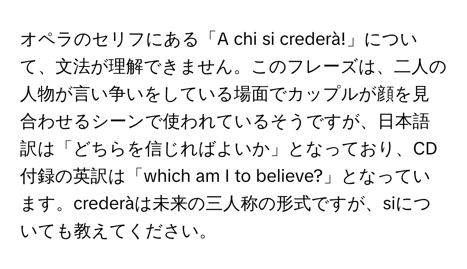 オペラのセリフにある「A chi si crederà!」について、文法が理解できません。このフレーズは、二人の人物が言い争いをしている場面でカップルが顔を見合わせるシーンで使われているそうですが、日本語訳は「どちらを信じればよいか」となっており、CD付録の英訳は「which am I to believe?」となっています。crederàは未来の三人称の形式ですが、siについても教えてください。