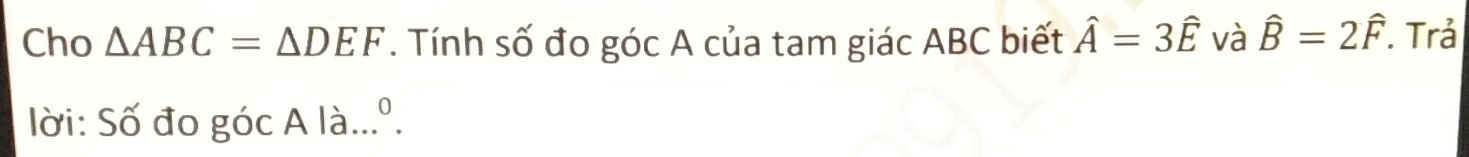 Cho △ ABC=△ DEF. Tính số đo góc A của tam giác ABC biết hat A=3hat E và hat B=2hat F. Trả 
0 
lời: Số đo góc A là. ...