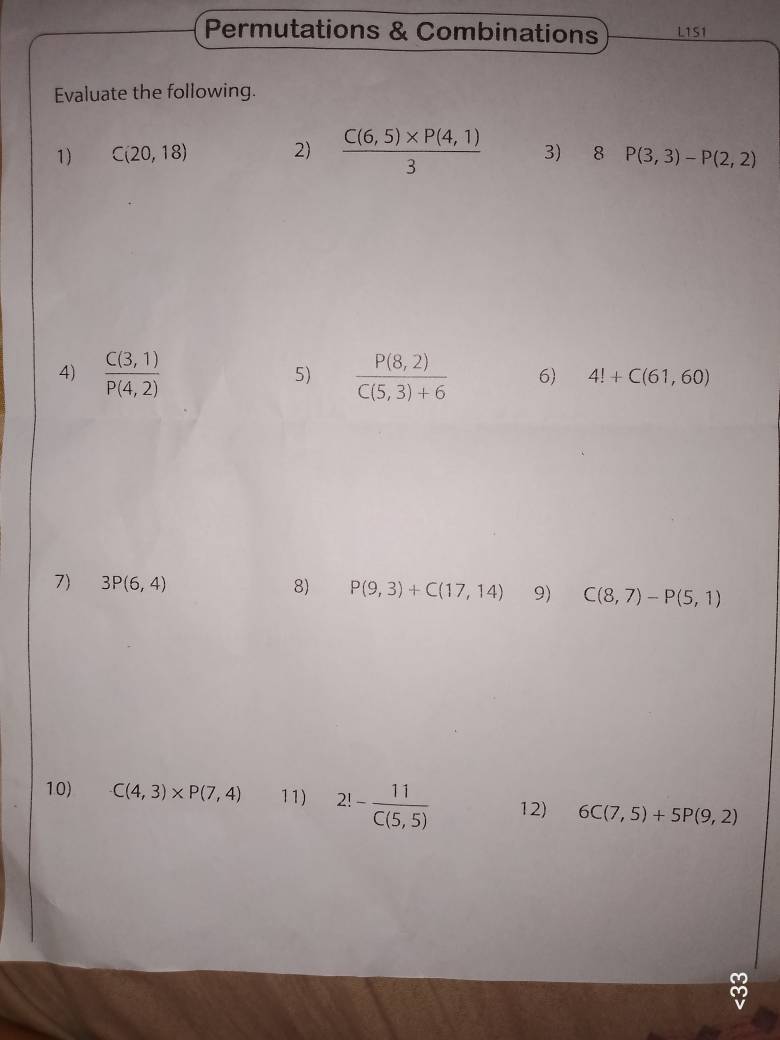 Permutations & Combinations L1S1 
Evaluate the following. 
1) C(20,18) 2)  (C(6,5)* P(4,1))/3  3) 8 P(3,3)-P(2,2)
5) 
4)  (C(3,1))/P(4,2)   (P(8,2))/C(5,3)+6  6) 4!+C(61,60)
7) 3P(6,4) 8) P(9,3)+C(17,14) 9) C(8,7)-P(5,1)
10) C(4,3)* P(7,4) 11) 2!- 11/C(5,5)  12) 6C(7,5)+5P(9,2)