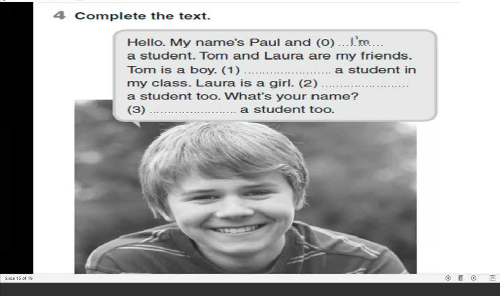 Complete the text. 
Hello. My name's Paul and (0) _I'm._ 
a student. Tom and Laura are my friends. 
Tom is a boy. (1) _a student in 
my class. Laura is a girl. (2)_ 
a student too. What's your name? 
Slide 15 of 19