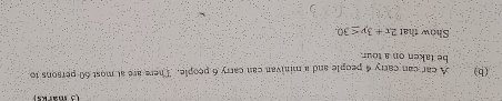A car can carry 4 people and a minivan can carry 6 people. There are at most 60 persons to 
be taken on a tour. 
Show that 2x+3y≤ 30