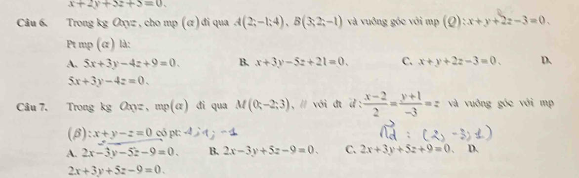 x+2y+5z+5=0. 
Câu 6. Trong kg Oxyz, cho mp (α) đi qua A(2;-1;4), B(3;2;-1) và vuông góc với mp (Q):x+y+2z-3=0
Pt mp (α) là:
A. 5x+3y-4z+9=0. B. x+3y-5z+21=0. C. x+y+2z-3=0. D、
5x+3y-4z=0. 
Câu 7. Trong kg Oxyz , mp(alpha ) di qua M(0;-2;3) , // với đt d :  (x-2)/2 = (y+1)/-3 =z và vuông góc với mp
,) :x+y-z=0 có pt:
A. 2x-3y-5z-9=0. B. 2x-3y+5z-9=0. C. 2x+3y+5z+9=0 D.
2x+3y+5z-9=0.