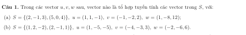 Trong các vector u, v, w sau, vector nào là tổ hợp tuyến tính các vector trong S, với: 
(a) S= (2,-1,3),(5,0,4) , u=(1,1,-1), v=(-1,-2,2), w=(1,-8,12); 
(b) S= (1,2,-2),(2,-1,1) , u=(1,-5,-5), v=(-4,-3,3), w=(-2,-6,6).