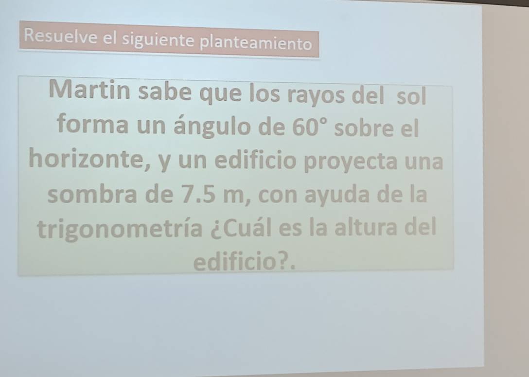 Resuelve el siguiente planteamiento 
Martin sabe que los rayos del sol 
forma un ángulo de 60° sobre el 
horizonte, y un edificio proyecta una 
sombra de 7.5 m, con ayuda de la 
trigonometría ¿Cuál es la altura del 
edificio?.