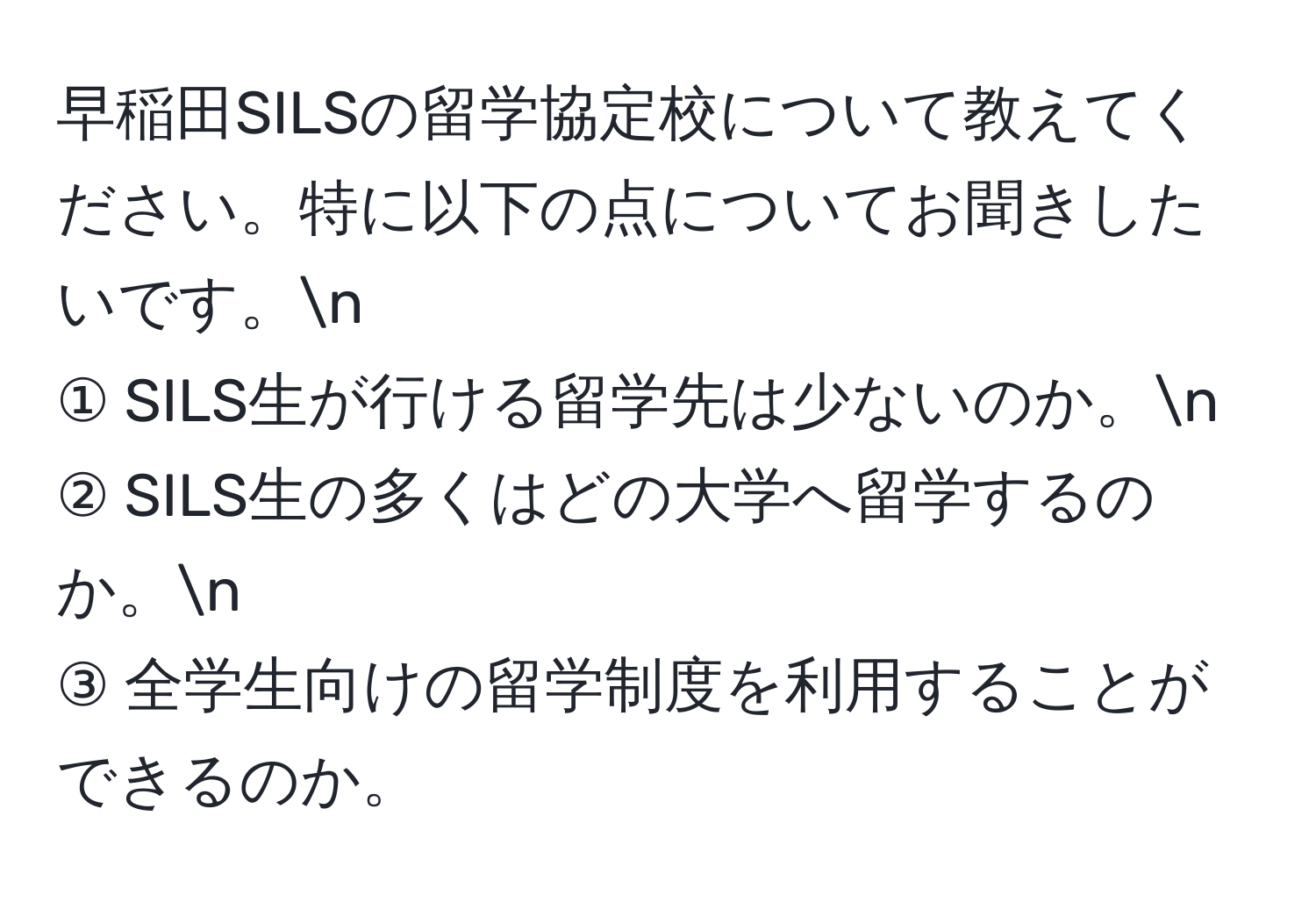 早稲田SILSの留学協定校について教えてください。特に以下の点についてお聞きしたいです。n
① SILS生が行ける留学先は少ないのか。n
② SILS生の多くはどの大学へ留学するのか。n
③ 全学生向けの留学制度を利用することができるのか。