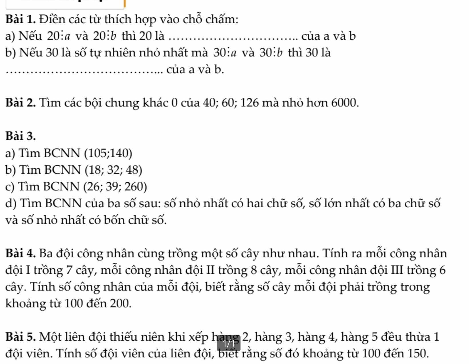 Điền các từ thích hợp vào chỗ chấm: 
a) Nếu 20 : và 20:b thì 20 là _của a và b
b) Nếu 30 là số tự nhiên nhỏ nhất mà 30 : và 30:b thì 30 là 
_của a và b. 
Bài 2. Tìm các bội chung khác 0 của 40; 60; 126 mà nhỏ hơn 6000. 
Bài 3. 
a) Tìm BCNN (105; 140) 
b) Tìm BCNN (18; 32; 48) 
c) Tìm BCNN (26; 39; 260) 
d) Tìm BCNN của ba số sau: số nhỏ nhất có hai chữ số, số lớn nhất có ba chữ số 
và số nhỏ nhất có bốn chữ số. 
Bài 4. Ba đội công nhân cùng trồng một số cây như nhau. Tính ra mỗi công nhân 
đội I trồng 7 cây, mỗi công nhân đội II trồng 8 cây, mỗi công nhân đội III trồng 6
cây. Tính số công nhân của mỗi đội, biết rằng số cây mỗi đội phải trồng trong 
khoảng từ 100 đến 200. 
Bài 5. Một liên đội thiếu niên khi xếp hàng 2, hàng 3, hàng 4, hàng 5 đều thừa 1 
đội viên. Tính số đội viên của liên đội, biết rằng số đó khoảng từ 100 đến 150.