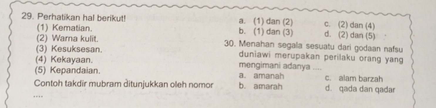 Perhatikan hal berikut! a. (1) dan (2) c. (2) dan (4)
(1) Kematian. b. (1) dan (3) d. (2) dan (5)
(2) Warna kulit. 30. Menahan segala sesuatu dari godaan nafsu
(3) Kesuksesan. duniawi merupakan perilaku orang yang
(4) Kekayaan. mengimani adanya ....
(5) Kepandaian. a. amanah c. alam barzah
_
Contoh takdir mubram ditunjukkan oleh nomor b. amarah d. qada dan qadar