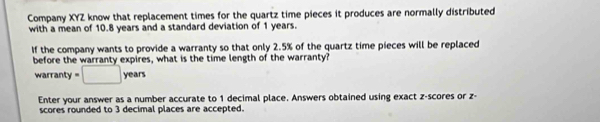 Company XYZ know that replacement times for the quartz time pieces it produces are normally distributed 
with a mean of 10.8 years and a standard deviation of 1 years. 
If the company wants to provide a warranty so that only 2.5% of the quartz time pieces will be replaced 
before the warranty expires, what is the time length of the warranty? 
warranty =□ years
Enter your answer as a number accurate to 1 decimal place. Answers obtained using exact z-scores or z - 
scores rounded to 3 decimal places are accepted.