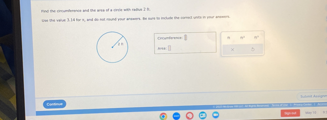 Find the circumference and the area of a circle with radius 2 ft. 
Use the value 3.14 for π, and do not round your answers. Be sure to include the correct units in your answers. 
Cirrumference: ft n^2 ft^3
Area: □ 
× 5 
Continue Subenit Assignm 
Sims of Use | Privary Center - | Access 
Sign out May 10 9: