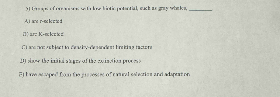 Groups of organisms with low biotic potential, such as gray whales, _.
A) are r-selected
B) are K-selected
C) are not subject to density-dependent limiting factors
D) show the initial stages of the extinction process
E) have escaped from the processes of natural selection and adaptation