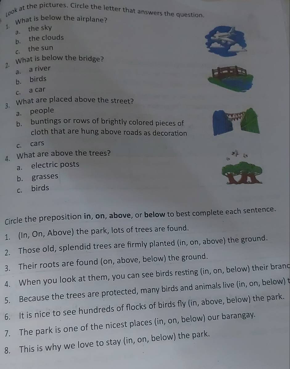 Look at the pictures. Circle the letter that answers the question.
1. What is below the airplane?
a. the sky
b. the clouds
c. the sun
2. What is below the bridge?
a. a river
b. birds
c. a car
3. What are placed above the street?
a. people
b. buntings or rows of brightly colored pieces of
cloth that are hung above roads as decoration
c. cars
4. What are above the trees?
a. electric posts
b. grasses
c. birds
Circle the preposition in, on, above, or below to best complete each sentence.
1. (In, On, Above) the park, lots of trees are found.
2. Those old, splendid trees are firmly planted (in, on, above) the ground.
3. Their roots are found (on, above, below) the ground.
4. When you look at them, you can see birds resting (in, on, below) their brand
5. Because the trees are protected, many birds and animals live (in, on, below) t
6. It is nice to see hundreds of flocks of birds fly (in, above, below) the park.
7. The park is one of the nicest places (in, on, below) our barangay.
8. This is why we love to stay (in, on, below) the park.