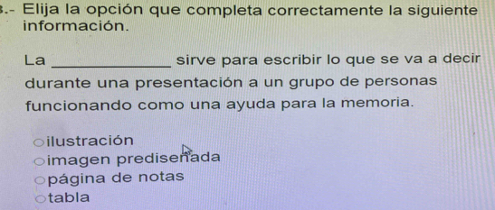 3.- Elija la opción que completa correctamente la siguiente
información.
La _sirve para escribir lo que se va a decir
durante una presentación a un grupo de personas
funcionando como una ayuda para la memoria.
ilustración
imagen prediseñada
página de notas
tabla