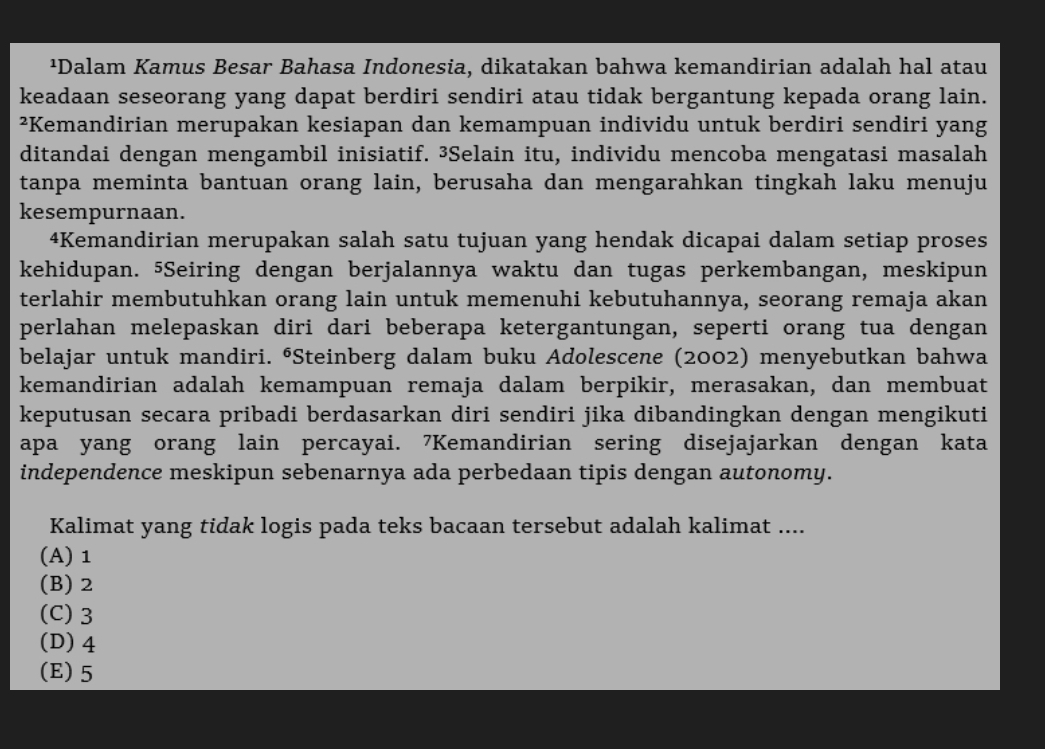 ¹Dalam Kamus Besar Bahasa Indonesia, dikatakan bahwa kemandirian adalah hal atau
keadaan seseorang yang dapat berdiri sendiri atau tidak bergantung kepada orang lain.
²Kemandirian merupakan kesiapan dan kemampuan individu untuk berdiri sendiri yang
ditandai dengan mengambil inisiatif. ³Selain itu, individu mencoba mengatasi masalah
tanpa meminta bantuan orang lain, berusaha dan mengarahkan tingkah laku menuju
kesempurnaan.
4Kemandirian merupakan salah satu tujuan yang hendak dicapai dalam setiap proses
kehidupan. ⁵Seiring dengan berjalannya waktu dan tugas perkembangan, meskipun
terlahir membutuhkan orang lain untuk memenuhi kebutuhannya, seorang remaja akan
perlahan melepaskan diri dari beberapa ketergantungan, seperti orang tua dengan
belajar untuk mandiri. ⁶Steinberg dalam buku Adolescene (2002) menyebutkan bahwa
kemandirian adalah kemampuan remaja dalam berpikir, merasakan, dan membuat
keputusan secara pribadi berdasarkan diri sendiri jika dibandingkan dengan mengikuti
apa yang orang lain percayai. 7Kemandirian sering disejajarkan dengan kata
independence meskipun sebenarnya ada perbedaan tipis dengan autonomy.
Kalimat yang tidak logis pada teks bacaan tersebut adalah kalimat ....
(A) 1
(B) 2
(C) 3
(D) 4
(E) 5