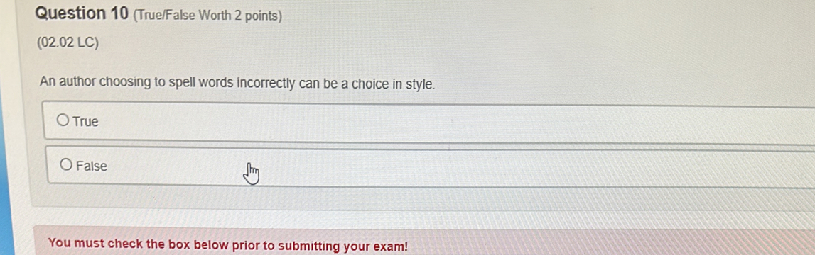 (True/False Worth 2 points)
(02.02 LC)
An author choosing to spell words incorrectly can be a choice in style.
True
False
You must check the box below prior to submitting your exam!