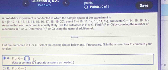 Question 4, 5.2.7 points
Part 1 of 3 Points: 0 of 1 Save
A probability experiment is conducted in which the sample space of the experiment is
S= 9,10,11,12,13,14,15,16,17,18,19,20 , event F= 10,11,12,13,14,15 , and event G= 14,15,16,17
Assume that each outcome is equally likely. List the outcomes in F or G. Find P(F or G) by counting the number of
outcomes in F or G. Determine P(F or G) using the general addition rule.
List the outcomes in F or G. Select the correct choice below and, if necessary, fill in the answer box to complete your
choice.
. A. F or G=
(Use a comma to separate answers as needed.) t: 0
B. F or G= 