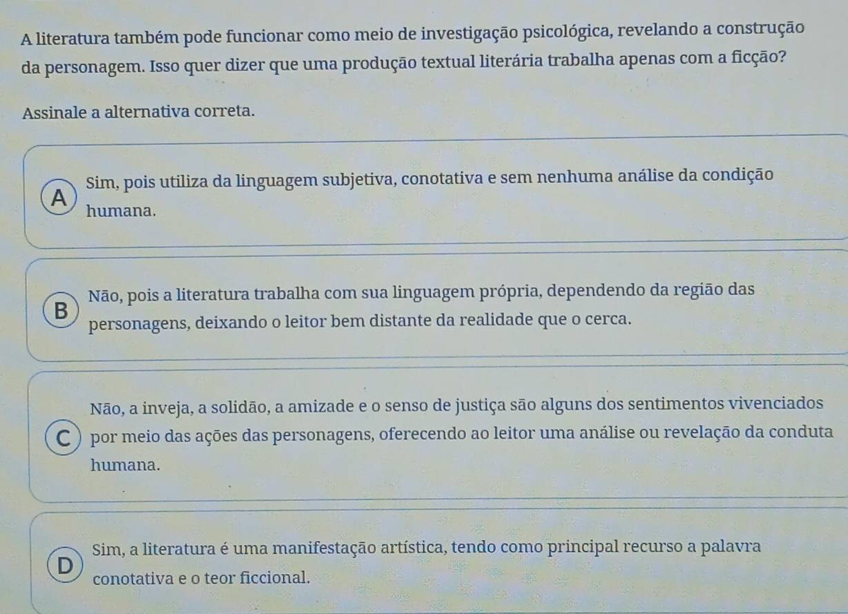 A literatura também pode funcionar como meio de investigação psicológica, revelando a construção
da personagem. Isso quer dizer que uma produção textual literária trabalha apenas com a ficção?
Assinale a alternativa correta.
Sim, pois utiliza da linguagem subjetiva, conotativa e sem nenhuma análise da condição
A humana.
B Não, pois a literatura trabalha com sua linguagem própria, dependendo da região das
personagens, deixando o leitor bem distante da realidade que o cerca.
Não, a inveja, a solidão, a amizade e o senso de justiça são alguns dos sentimentos vivenciados
C ) por meio das ações das personagens, oferecendo ao leitor uma análise ou revelação da conduta
humana.
Sim, a literatura é uma manifestação artística, tendo como principal recurso a palavra
D
conotativa e o teor ficcional.