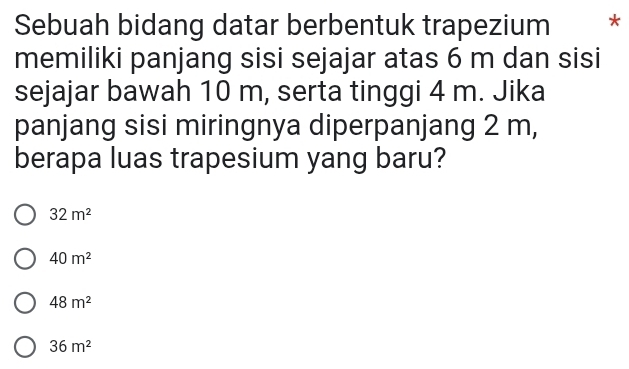 Sebuah bidang datar berbentuk trapezium *
memiliki panjang sisi sejajar atas 6 m dan sisi
sejajar bawah 10 m, serta tinggi 4 m. Jika
panjang sisi miringnya diperpanjang 2 m,
berapa luas trapesium yang baru?
32m^2
40m^2
48m^2
36m^2