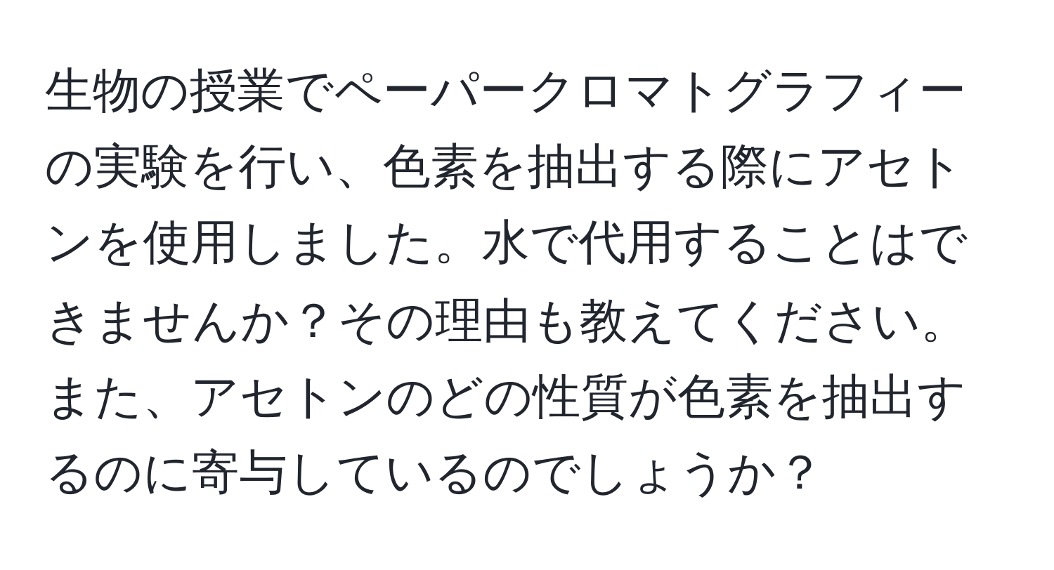 生物の授業でペーパークロマトグラフィーの実験を行い、色素を抽出する際にアセトンを使用しました。水で代用することはできませんか？その理由も教えてください。また、アセトンのどの性質が色素を抽出するのに寄与しているのでしょうか？