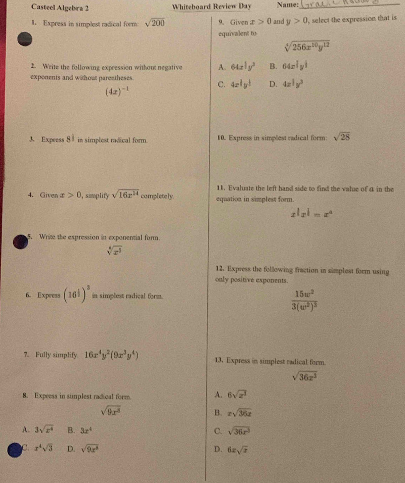 Casteel Algebra 2 Whiteboard Review Day Name:_
1. Express in simplest radical form: sqrt(200) 9. Given x>0 and y>0 , select the expression that is
equivalent to
sqrt[4](256x^(10)y^(12))
2. Write the following expression without negative A. 64x^(frac 1)2y^3 B. 64x^(frac 1)3y^(frac 1)3
exponents and without parentheses.
C. 4x^(frac 2)3y^(frac 1)3 D. 4x^(frac 1)2y^3
(4x)^-1
3. Express 8^(frac 1)2 in simplest radical form. 10. Express in simplest radical form: sqrt(28)
11. Evaluate the left hand side to find the value of a in the
4. Given x>0 , simplify sqrt(16x^(14)) completely. equation in simplest form.
x^(frac 1)5x^(frac 1)=x^a
5. Write the expression in exponential form.
sqrt[6](x^5)
12. Express the following fraction in simplest form using
only positive exponents.
6. Express (16^(frac 1)2)^3 in simplest radical form.
frac 15w^23(w^2)^3
7. Fully simplify 16x^4y^2(9x^3y^4) 13. Express in simplest radical form.
sqrt(36x^3)
8. Express in simplest radical form.
A. 6sqrt(x^3)
sqrt(9x^8)
B. xsqrt(36x)
A. 3sqrt(x^4) B. 3x^4 C. sqrt(36x^3)
C. x^4sqrt(3) D. sqrt(9x^8) D. 6xsqrt(x)