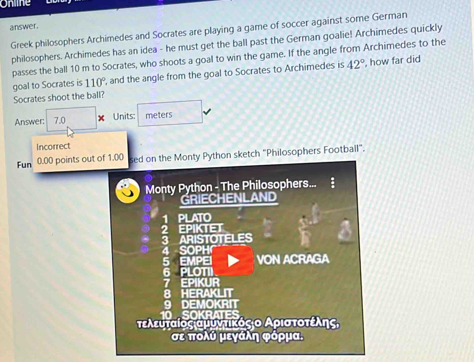 Online 
answer. 
Greek philosophers Archimedes and Socrates are playing a game of soccer against some German 
philosophers. Archimedes has an idea - he must get the ball past the German goalie! Archimedes quickly 
passes the ball 10 m to Socrates, who shoots a goal to win the game. If the angle from Archimedes to the 
goal to Socrates is 110° , and the angle from the goal to Socrates to Archimedes is 42° , how far did 
Socrates shoot the ball? 
Answer: 7.0 x Units: meters 
Incorrect 
Fun 0.00 points out of 1.00 sed on the Monty Python sketch "Philosophers Football". 
Monty Python - The Philosophers... 
GRIECHENLAND 
1 PLATO 
a EPIKTET 
ARISTOTELES 
4 SOPH 
5 EMPEI VON ACRAGA 
6 PLOTII 
7 EPIKUR 
8 HERAKLIT 
9 DEMOKRIT 
10 SOKRATES 
τελευταίος αμυνατίκόςαο Αρισατοτέίλης, 
σε πολύ μεγάλη φόρμα.