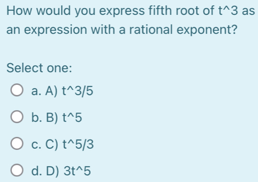 How would you express fifth root of t^(wedge)3 as
an expression with a rational exponent?
Select one:
a. A) t^(wedge)3/5
b. B) t^(wedge)5
c. C) t^(wedge)5/3
d. D) 3t^(wedge)5