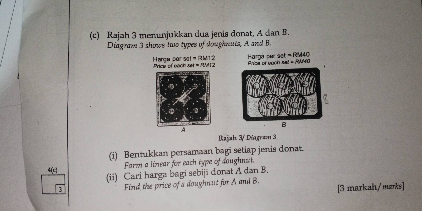 Rajah 3 menunjukkan dua jenis donat, A dan B. 
Diagram 3 shows two types of doughnuts, A and B. 
Harga per set =RM12 Harga per set =RM40
Price of each set =RM12 Price of each set =RM40
B 
A 
Rajah 3/ Diagram 3 
(i) Bentukkan persamaan bagi setiap jenis donat. 
Form a linear for each type of doughnut. 
4(c) 
(ii) Cari harga bagi sebiji donat A dan B. 
3 
Find the price of a doughnut for A and B. 
[3 markah/marks]