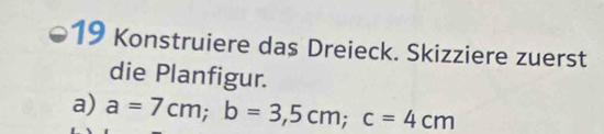 Konstruiere das Dreieck. Skizziere zuerst 
die Planfigur. 
a) a=7cm; b=3,5cm; c=4cm