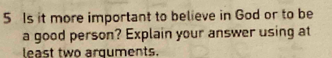 Is it more important to believe in God or to be 
a good person? Explain your answer using at 
least two arguments.