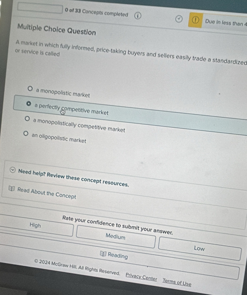 of 33 Concepts completed Due in less than 4
Multiple Choice Question
or service is called
A market in which fully informed, price-taking buyers and sellers easily trade a standardized
a monopolistic market
a perfectly competitive market
a monopolistically competitive market
an oligopolistic market
Need help? Review these concept resources.
Read About the Concept
High
Rate your confidence to submit your answer.
Medium
Low
Reading
2024 McGraw Hill. All Rights Reserved. Privacy Center Terms of Use
