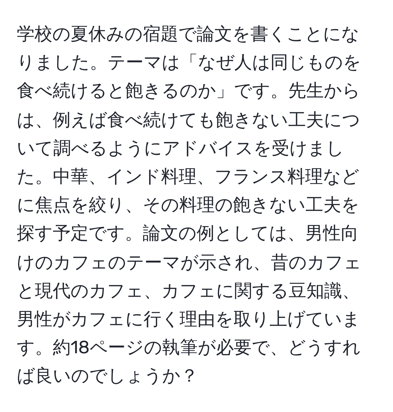 学校の夏休みの宿題で論文を書くことになりました。テーマは「なぜ人は同じものを食べ続けると飽きるのか」です。先生からは、例えば食べ続けても飽きない工夫について調べるようにアドバイスを受けました。中華、インド料理、フランス料理などに焦点を絞り、その料理の飽きない工夫を探す予定です。論文の例としては、男性向けのカフェのテーマが示され、昔のカフェと現代のカフェ、カフェに関する豆知識、男性がカフェに行く理由を取り上げています。約18ページの執筆が必要で、どうすれば良いのでしょうか？