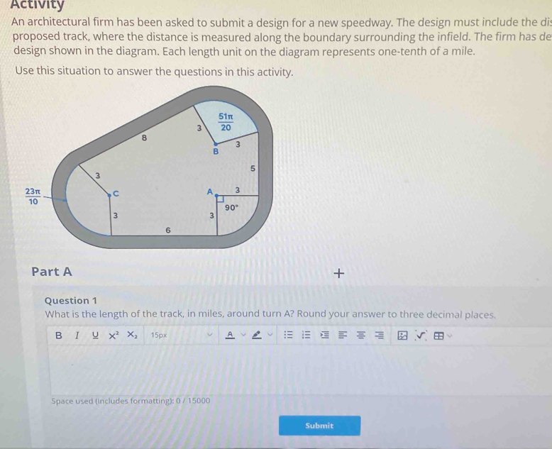 Activity
An architectural firm has been asked to submit a design for a new speedway. The design must include the dis
proposed track, where the distance is measured along the boundary surrounding the infield. The firm has de
design shown in the diagram. Each length unit on the diagram represents one-tenth of a mile.
Use this situation to answer the questions in this activity.
Part A +
Question 1
What is the length of the track, in miles, around turn A? Round your answer to three decimal places.
B I U X^2 X_2 15px
Space used (includes formatting); 0 / 15000
Submit