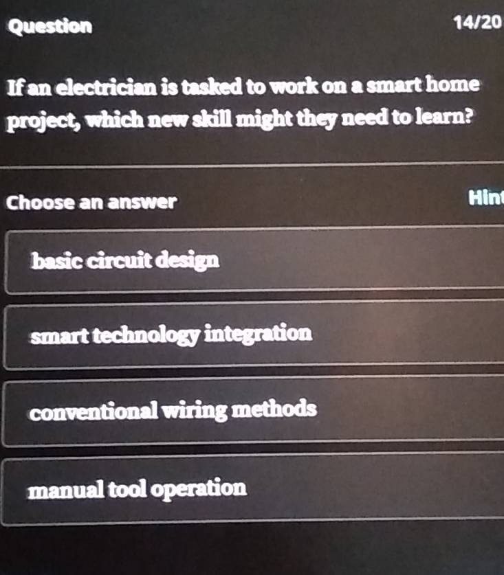 Question 14/20
If an electrician is tasked to work on a smart home
project, which new skill might they need to learn?
Choose an answer Hin
basic circuit design
smart technology integration
conventional wiring methods
manual tool operation