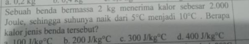 a. 0,2 kg
Sebuah benda bermassa 2 kg menerima kalor sebesar 2.000
Joule, sehingga suhunya naik dari 5°C menjadi 10°C. Berapa
kalor jenis benda tersebut?
100l/kg°C b. 200J/kg°C c. 300J/kg°C d. 400J/kg°C