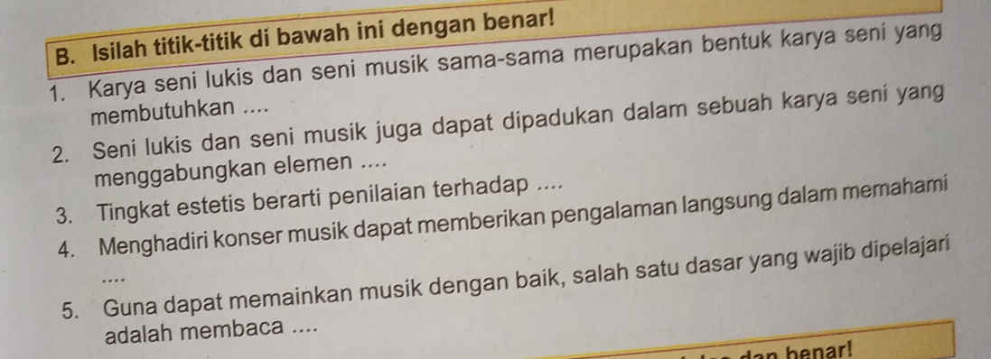 Isilah titik-titik di bawah ini dengan benar! 
1. Karya seni lukis dan seni musik sama-sama merupakan bentuk karya seni yang 
membutuhkan .... 
2. Seni lukis dan seni musik juga dapat dipadukan dalam sebuah karya seni yang 
menggabungkan elemen .... 
3. Tingkat estetis berarti penilaian terhadap .... 
4. Menghadiri konser musik dapat memberikan pengalaman langsung dalam memahami 
5. Guna dapat memainkan musik dengan baik, salah satu dasar yang wajib dipelajari 
… 
adalah membaca .... 
an benar!