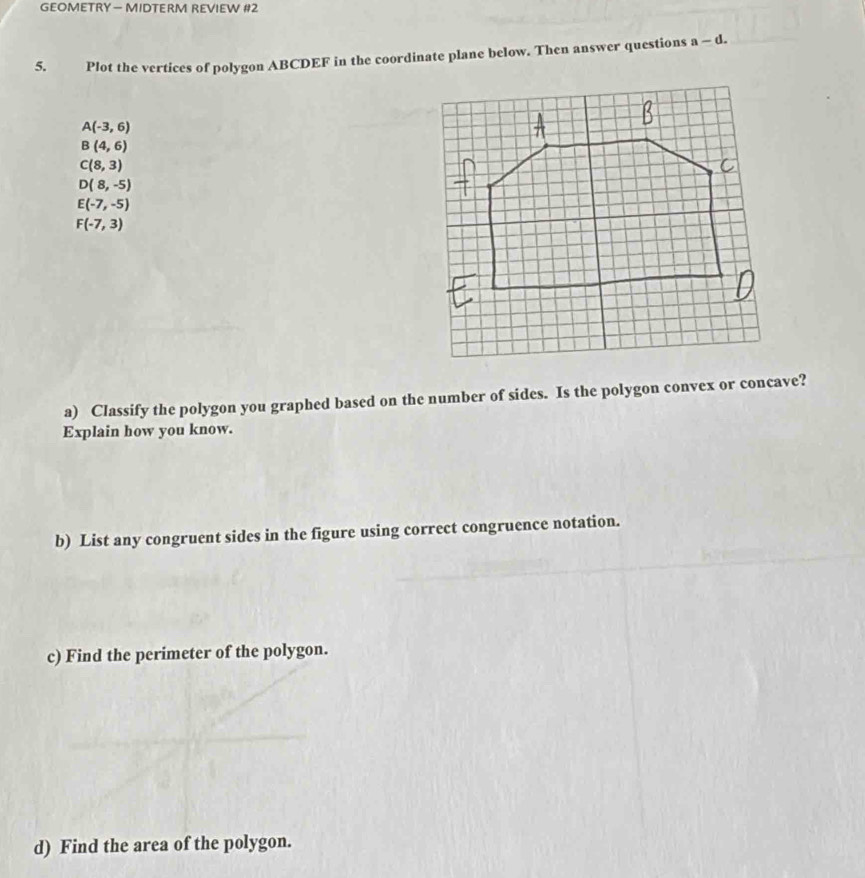 GEOMETRY — MIDTERM REVIEW #2 
5. Plot the vertices of polygon ABCDEF in the coordinate plane below. Then answer questions a-d.
A(-3,6)
B(4,6)
C(8,3)
D(8,-5)
E(-7,-5)
F(-7,3)
a) Classify the polygon you graphed based on the number of sides. Is the polygon convex or concave? 
Explain how you know. 
b) List any congruent sides in the figure using correct congruence notation. 
c) Find the perimeter of the polygon. 
d) Find the area of the polygon.