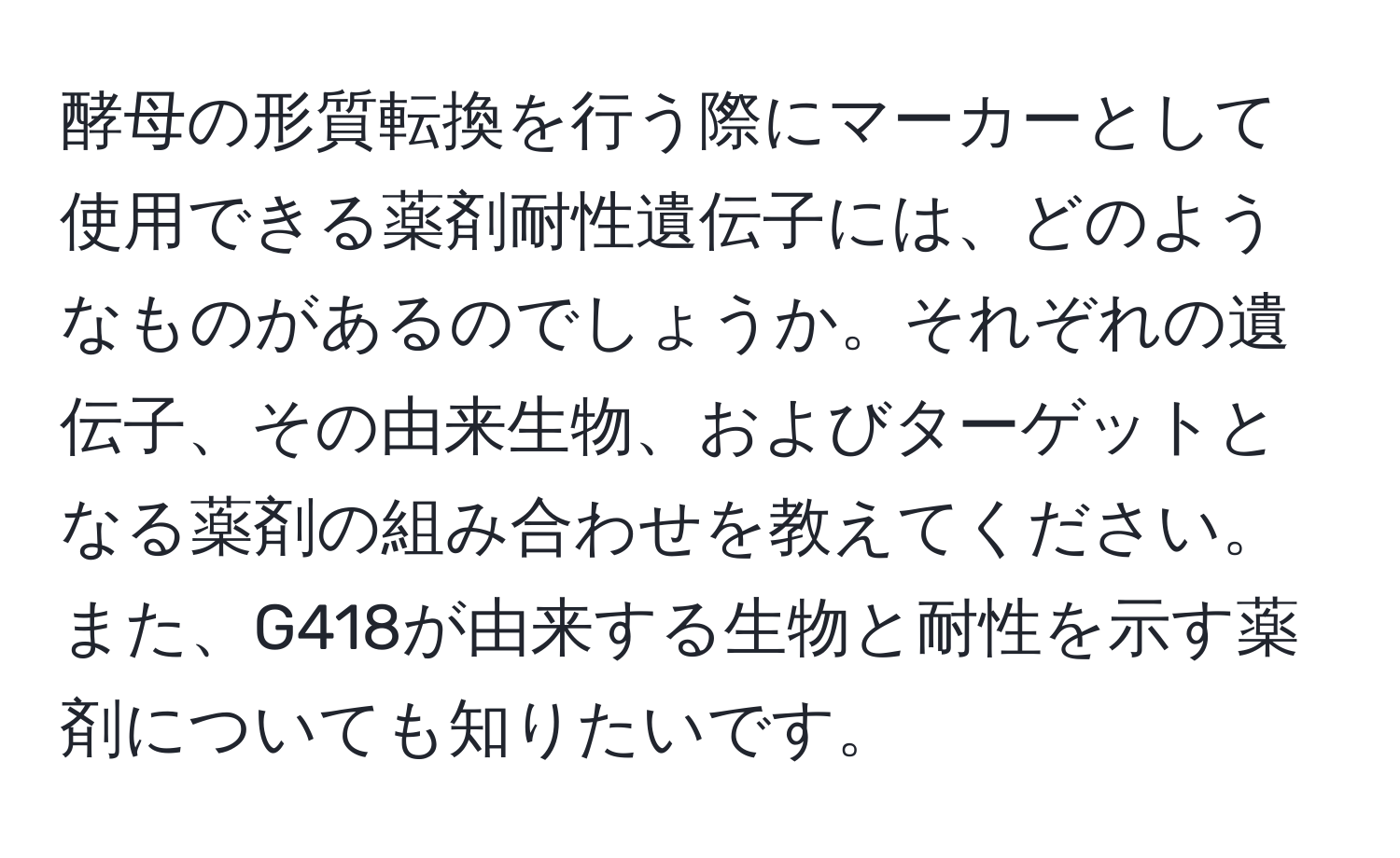 酵母の形質転換を行う際にマーカーとして使用できる薬剤耐性遺伝子には、どのようなものがあるのでしょうか。それぞれの遺伝子、その由来生物、およびターゲットとなる薬剤の組み合わせを教えてください。また、G418が由来する生物と耐性を示す薬剤についても知りたいです。